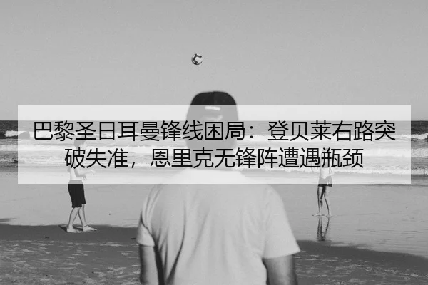 巴黎圣日耳曼锋线困局：登贝莱右路突破失准，恩里克无锋阵遭遇瓶颈