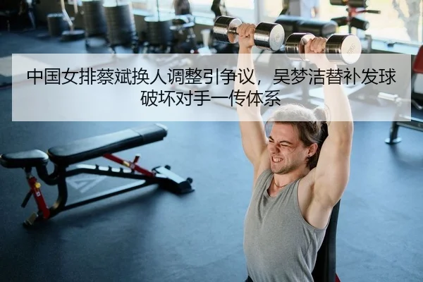 中国女排蔡斌换人调整引争议，吴梦洁替补发球破坏对手一传体系